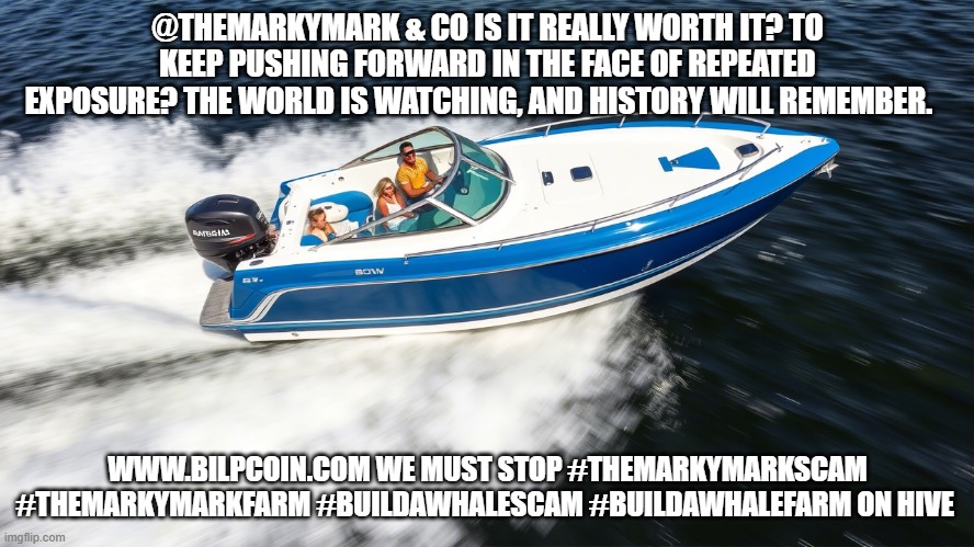 @THEMARKYMARK & CO IS IT REALLY WORTH IT? TO KEEP PUSHING FORWARD IN THE FACE OF REPEATED EXPOSURE? THE WORLD IS WATCHING, AND HISTORY WILL REMEMBER. WWW.BILPCOIN.COM WE MUST STOP #THEMARKYMARKSCAM #THEMARKYMARKFARM #BUILDAWHALESCAM #BUILDAWHALEFARM ON HIVE | made w/ Imgflip meme maker