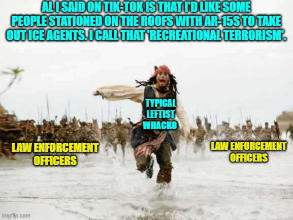 Maybe I should have labelled him 'typical low-IQ leftist whacko'. | AL I SAID ON TIK-TOK IS THAT I'D LIKE SOME PEOPLE STATIONED ON THE ROOFS WITH AR-15S TO TAKE OUT ICE AGENTS. I CALL THAT 'RECREATIONAL TERRORISM'. TYPICAL LEFTIST WHACKO; LAW ENFORCEMENT OFFICERS; LAW ENFORCEMENT OFFICERS | image tagged in jack sparrow being chased | made w/ Imgflip meme maker