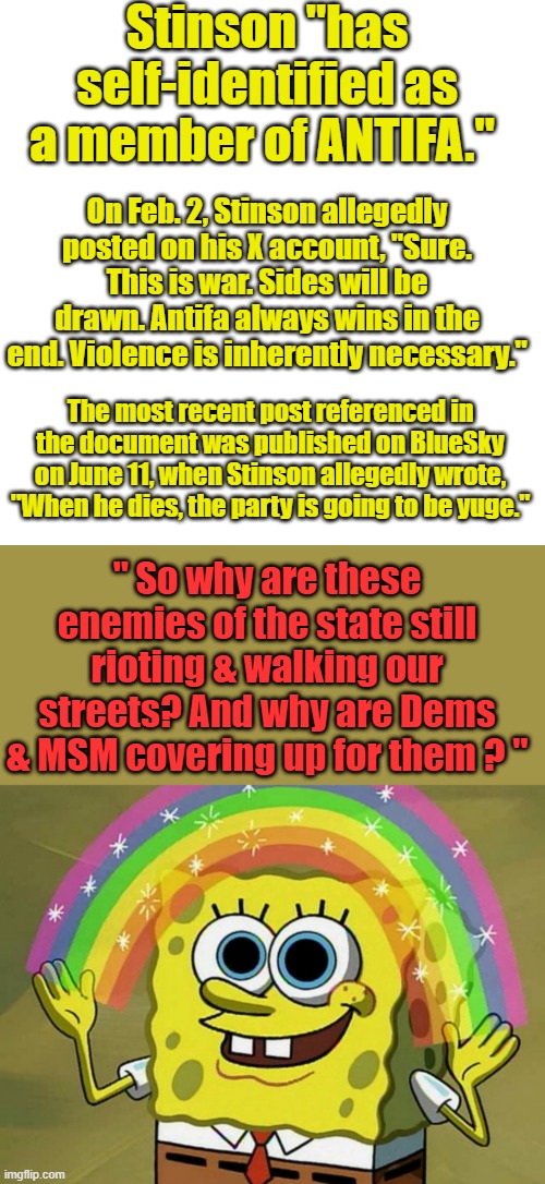Bob wants to know but no dems or MSM do ? Stinson has been arrested but theres thousands still on the streets | Stinson "has self-identified as a member of ANTIFA."; On Feb. 2, Stinson allegedly posted on his X account, "Sure. This is war. Sides will be drawn. Antifa always wins in the end. Violence is inherently necessary."; The most recent post referenced in the document was published on BlueSky on June 11, when Stinson allegedly wrote, "When he dies, the party is going to be yuge."; " So why are these enemies of the state still rioting & walking our streets? And why are Dems & MSM covering up for them ? " | image tagged in memes,blank transparent square,imagination spongebob | made w/ Imgflip meme maker
