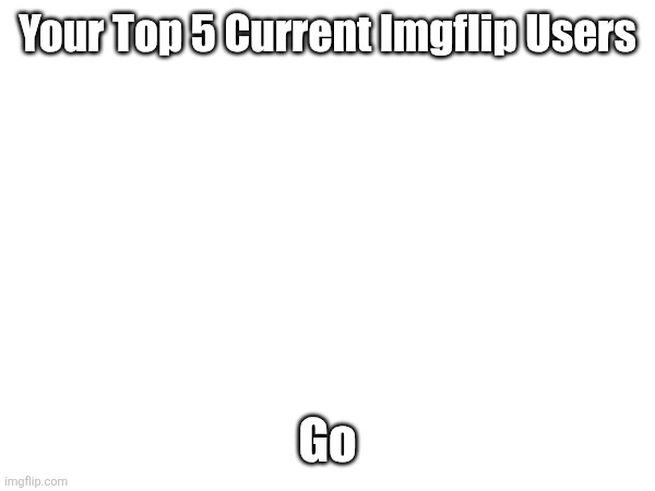 Your Top 5 Current Imgflip Users; Go | made w/ Imgflip meme maker