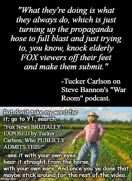 Well howdy, Trump-cult kids, FOX viewers at large, it's Socialism again and today's topic is manipulative news sources. | "What they're doing is what
they always do, which is just
turning up the propaganda
hose to full blast and just trying
to, you know, knock elderly
FOX viewers off their feet
and make them submit."; -Tucker Carlson on
Steve Bannon's "War
Room" podcast. But don't take my word for
it; go to YT, search; "Fox News BRUTALLY
EXPOSED by Tucker
Carlson, Who PUBLICLY
ADMITS THIS!"; -see it with your own eyes,
hear it straight from the horse
with your own ears. And once you've done that,
maybe stick around for the rest of the video. | image tagged in short black template,scarecrow in field,propaganda,fox news,lies,to the public | made w/ Imgflip meme maker