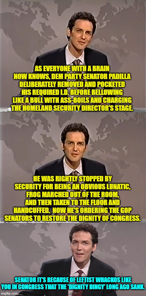 But if you only listen to leftist media outlets you'd think that the Senator was in the right. | AS EVERYONE WITH A BRAIN NOW KNOWS, DEM PARTY SENATOR PADILLA DELIBERATELY REMOVED AND POCKETED HIS REQUIRED I.D. BEFORE BELLOWING LIKE A BULL WITH ASS-BOILS AND CHARGING THE HOMELAND SECURITY DIRECTOR'S STAGE. HE WAS RIGHTLY STOPPED BY SECURITY FOR BEING AN OBVIOUS LUNATIC, FROG MARCHED OUT OF THE ROOM, AND THEN TAKEN TO THE FLOOR AND HANDCUFFED.  NOW HE'S ORDERING THE GOP SENATORS TO RESTORE THE DIGNITY OF CONGRESS. SENATOR IT'S BECAUSE OF LEFTIST WHACKOS LIKE YOU IN CONGRESS THAT THE 'DIGNITY DINGY' LONG AGO SANK. | image tagged in weekend update with norm | made w/ Imgflip meme maker