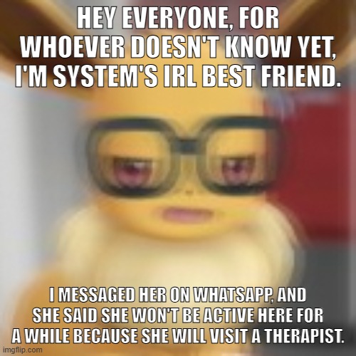 Eevee blur | HEY EVERYONE, FOR WHOEVER DOESN'T KNOW YET, I'M SYSTEM'S IRL BEST FRIEND. I MESSAGED HER ON WHATSAPP, AND SHE SAID SHE WON'T BE ACTIVE HERE FOR A WHILE BECAUSE SHE WILL VISIT A THERAPIST. | image tagged in eevee blur | made w/ Imgflip meme maker