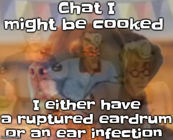 Chat I might be cooked; I either have a ruptured eardrum or an ear infection | made w/ Imgflip meme maker