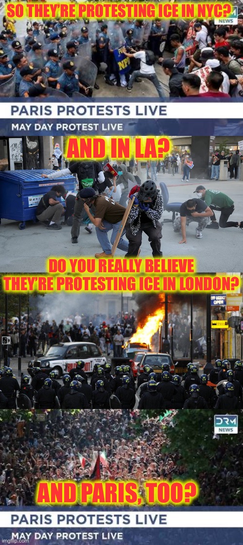 Ask Yourself Two Questions. Is this fake news? Can all of these losers really afford to live in NYC, LA, London and Paris??? | SO THEY’RE PROTESTING ICE IN NYC? AND IN LA? DO YOU REALLY BELIEVE THEY’RE PROTESTING ICE IN LONDON? AND PARIS, TOO? | image tagged in communists,communism,global communist movement,illegal immigration,world war 3,ww3 | made w/ Imgflip meme maker