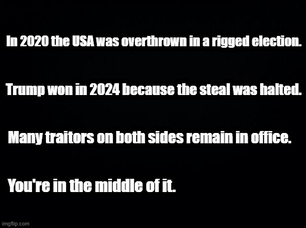 So to Recap | In 2020 the USA was overthrown in a rigged election. Trump won in 2024 because the steal was halted. Many traitors on both sides remain in office. You're in the middle of it. | image tagged in black background,election,2020,fraud | made w/ Imgflip meme maker