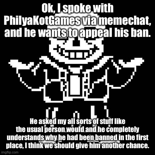 There’s some good in him, I know it. I believe. | Ok, I spoke with PhilyaKotGames via memechat, and he wants to appeal his ban. He asked my all sorts of stuff like the usual person would and he completely understands why he had been banned in the first place, I think we should give him another chance. | image tagged in sans undertale | made w/ Imgflip meme maker