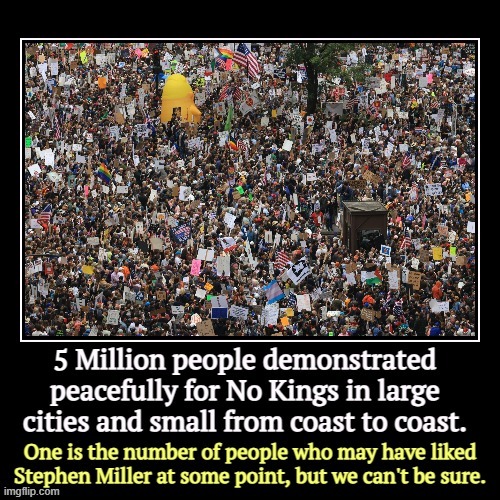 Now I'm seeing 13.4 million. I'll take it. Stephen Miller is still stuck at 1, maybe. | 5 | image tagged in funny,demotivationals,trump,demonstrations,no kings,stephen miller | made w/ Imgflip meme maker