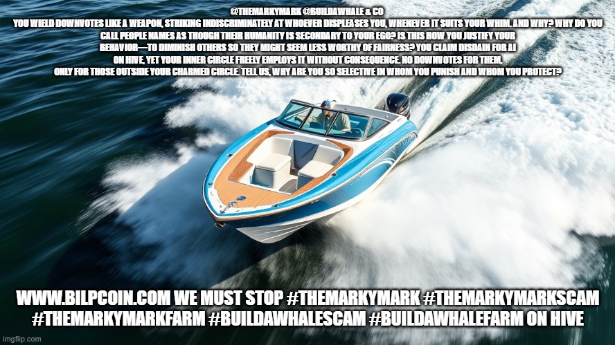 @THEMARKYMARK @BUILDAWHALE & CO 
YOU WIELD DOWNVOTES LIKE A WEAPON, STRIKING INDISCRIMINATELY AT WHOEVER DISPLEASES YOU, WHENEVER IT SUITS YOUR WHIM. AND WHY? WHY DO YOU CALL PEOPLE NAMES AS THOUGH THEIR HUMANITY IS SECONDARY TO YOUR EGO? IS THIS HOW YOU JUSTIFY YOUR BEHAVIOR—TO DIMINISH OTHERS SO THEY MIGHT SEEM LESS WORTHY OF FAIRNESS? YOU CLAIM DISDAIN FOR AI ON HIVE, YET YOUR INNER CIRCLE FREELY EMPLOYS IT WITHOUT CONSEQUENCE. NO DOWNVOTES FOR THEM, ONLY FOR THOSE OUTSIDE YOUR CHARMED CIRCLE. TELL US, WHY ARE YOU SO SELECTIVE IN WHOM YOU PUNISH AND WHOM YOU PROTECT? WWW.BILPCOIN.COM WE MUST STOP #THEMARKYMARK #THEMARKYMARKSCAM #THEMARKYMARKFARM #BUILDAWHALESCAM #BUILDAWHALEFARM ON HIVE | made w/ Imgflip meme maker