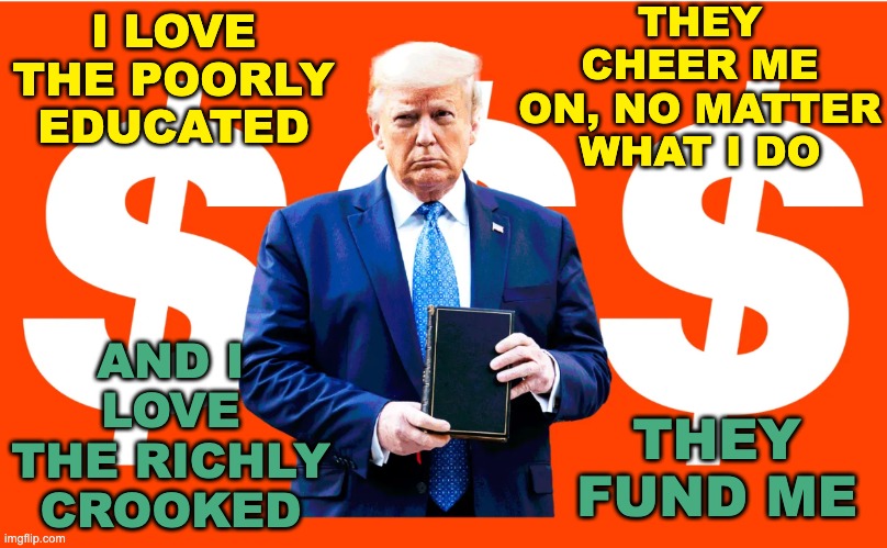 The antichristic version of Matthew 7:12 . . . the law and the profits | I LOVE THE POORLY EDUCATED AND I LOVE THE RICHLY CROOKED THEY CHEER ME ON, NO MATTER WHAT I DO THEY FUND ME | image tagged in trump bible salesman,fraud,graft,grift,lies,idiocracy | made w/ Imgflip meme maker