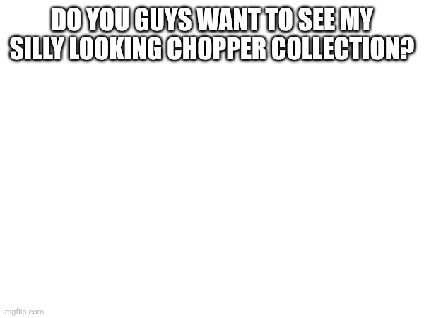 DO YOU GUYS WANT TO SEE MY SILLY LOOKING CHOPPER COLLECTION? | made w/ Imgflip meme maker