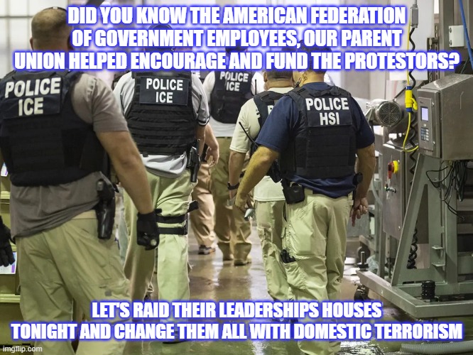 Karma is coming and it will be epic | DID YOU KNOW THE AMERICAN FEDERATION OF GOVERNMENT EMPLOYEES, OUR PARENT UNION HELPED ENCOURAGE AND FUND THE PROTESTORS? LET'S RAID THEIR LEADERSHIPS HOUSES TONIGHT AND CHANGE THEM ALL WITH DOMESTIC TERRORISM | image tagged in ice raid,epic takedown,afge treason,back the blue,democrat war on america,deport democrats | made w/ Imgflip meme maker