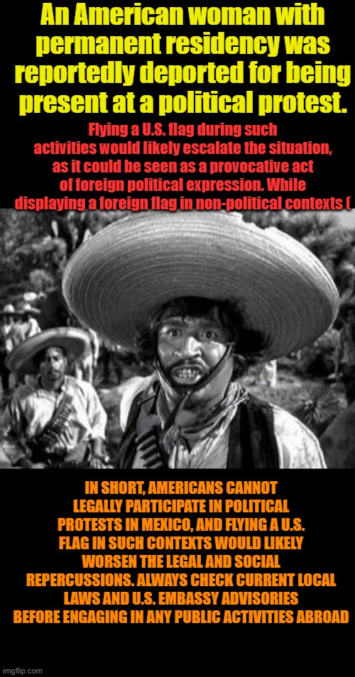 Taint fair time to riot & Burn Mexico city call out ANTI FA now.Or maybe just stay out of MEXICO. | An American woman with permanent residency was reportedly deported for being present at a political protest. Flying a U.S. flag during such activities would likely escalate the situation, as it could be seen as a provocative act of foreign political expression. While displaying a foreign flag in non-political contexts (; IN SHORT, AMERICANS CANNOT LEGALLY PARTICIPATE IN POLITICAL PROTESTS IN MEXICO, AND FLYING A U.S. FLAG IN SUCH CONTEXTS WOULD LIKELY WORSEN THE LEGAL AND SOCIAL REPERCUSSIONS. ALWAYS CHECK CURRENT LOCAL LAWS AND U.S. EMBASSY ADVISORIES BEFORE ENGAGING IN ANY PUBLIC ACTIVITIES ABROAD | made w/ Imgflip meme maker