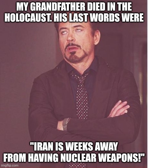 What's it been? Weeks away for about 50 years or so? | MY GRANDFATHER DIED IN THE HOLOCAUST. HIS LAST WORDS WERE; "IRAN IS WEEKS AWAY FROM HAVING NUCLEAR WEAPONS!" | image tagged in memes,face you make robert downey jr | made w/ Imgflip meme maker