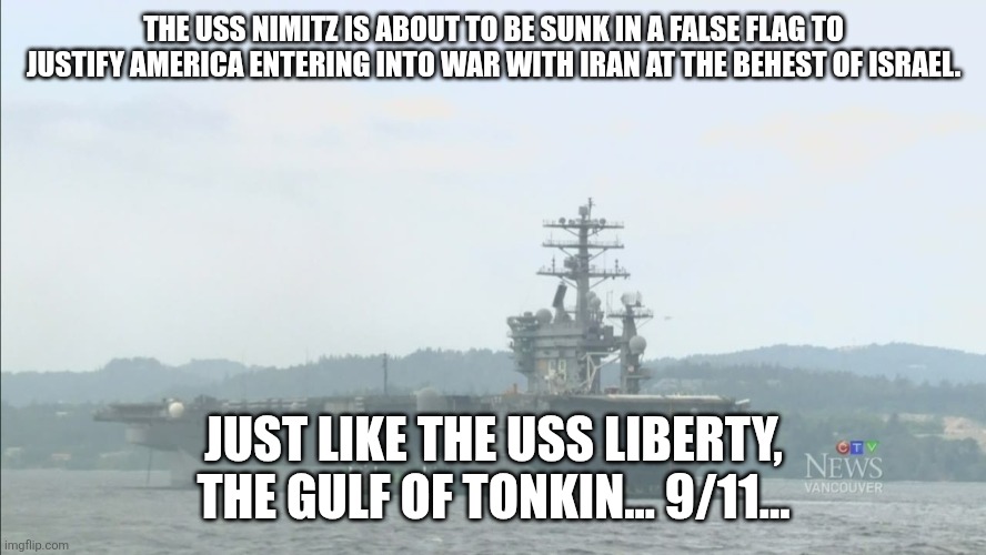 You don't have to agree with me now. But you'll know I'm right in about 5 days. | THE USS NIMITZ IS ABOUT TO BE SUNK IN A FALSE FLAG TO JUSTIFY AMERICA ENTERING INTO WAR WITH IRAN AT THE BEHEST OF ISRAEL. JUST LIKE THE USS LIBERTY, THE GULF OF TONKIN... 9/11... | image tagged in uss nimitz off vancouver island shore | made w/ Imgflip meme maker