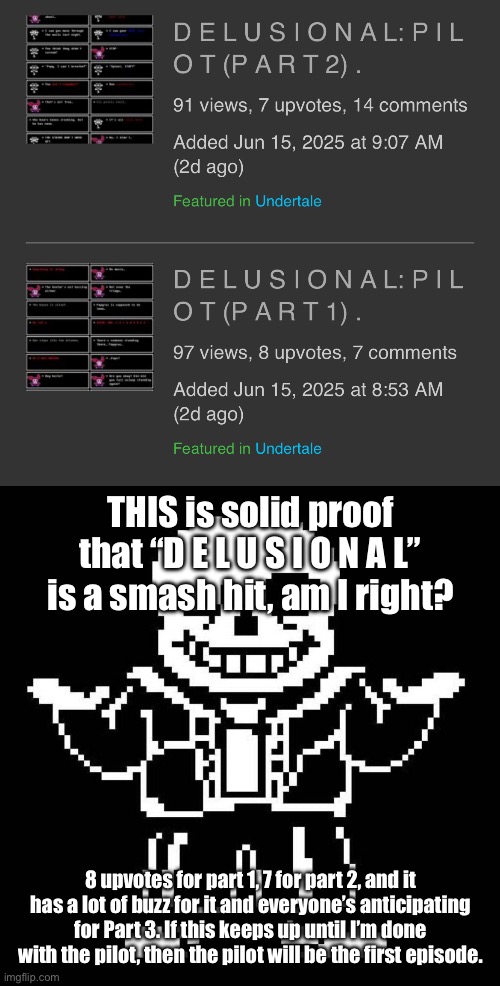 I am astonished. | THIS is solid proof that “D E L U S I O N A L” is a smash hit, am I right? 8 upvotes for part 1, 7 for part 2, and it has a lot of buzz for it and everyone’s anticipating for Part 3. If this keeps up until I’m done with the pilot, then the pilot will be the first episode. | image tagged in sans undertale | made w/ Imgflip meme maker