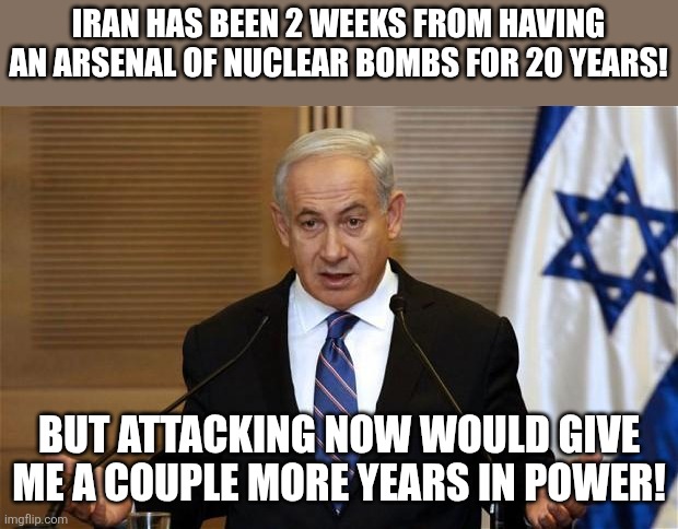 Forever boom | IRAN HAS BEEN 2 WEEKS FROM HAVING AN ARSENAL OF NUCLEAR BOMBS FOR 20 YEARS! BUT ATTACKING NOW WOULD GIVE ME A COUPLE MORE YEARS IN POWER! | image tagged in israel,maga,donald trump,trump,iran,nevertrump | made w/ Imgflip meme maker
