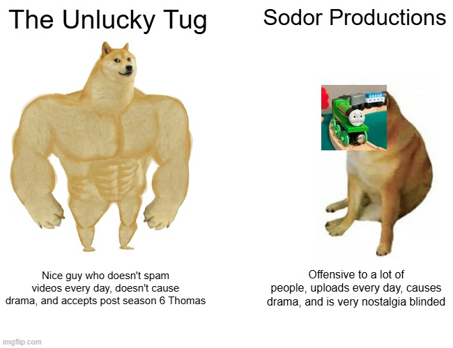 Unlucky Tug vs Sodor Productions | The Unlucky Tug; Sodor Productions; Nice guy who doesn't spam videos every day, doesn't cause drama, and accepts post season 6 Thomas; Offensive to a lot of people, uploads every day, causes drama, and is very nostalgia blinded | image tagged in memes,buff doge vs cheems | made w/ Imgflip meme maker