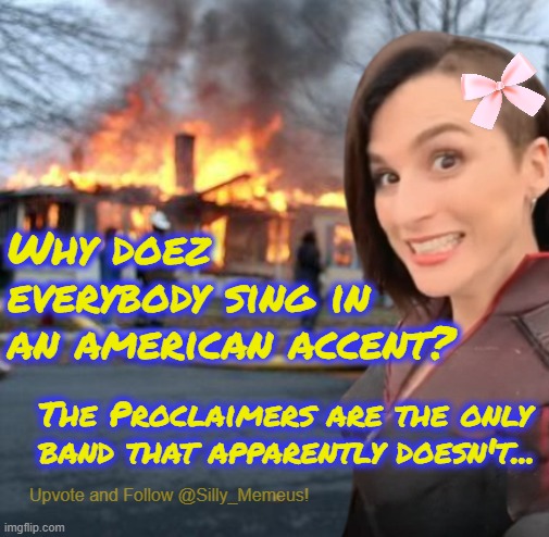 Had this thought earlier. | Why doez everybody sing in an american accent? The Proclaimers are the only band that apparently doesn't... | image tagged in disaster girl memeus edition template | made w/ Imgflip meme maker