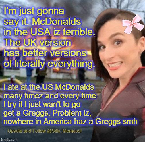Disaster girl (Memeus edition) Template | I'm just gonna say it. McDonalds in the USA iz terrible. The UK version has better versions of literally everything. I ate at the US McDonalds many timez and every time I try it I just wan't to go get a Greggs. Problem iz, nowhere in America haz a Greggs smh | image tagged in disaster girl memeus edition template | made w/ Imgflip meme maker
