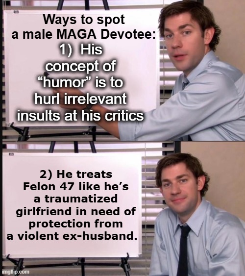 Male MAGA Devotees | Ways to spot a male MAGA Devotee:; 1)	 His concept of “humor” is to hurl irrelevant insults at his critics; 2)	He treats Felon 47 like he’s a traumatized girlfriend in need of protection from a violent ex-husband. | image tagged in jim halpert pointing to whiteboard,maga,nevertrump meme,deplorable donald,right wing,trump is a moron | made w/ Imgflip meme maker