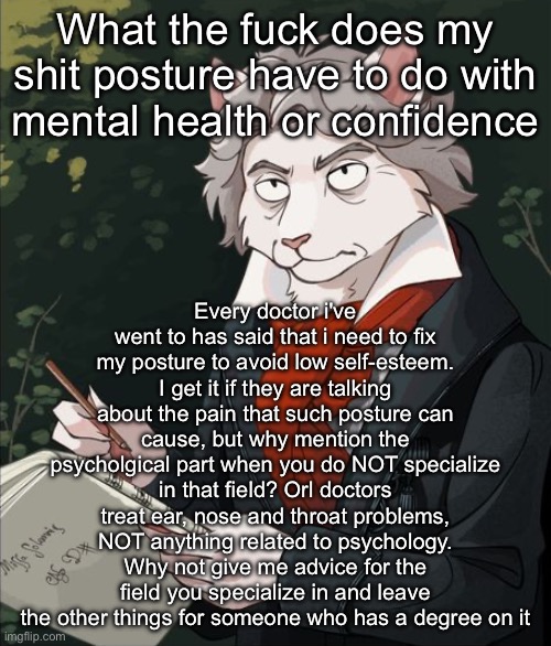 Cathoven | What the fuck does my shit posture have to do with mental health or confidence; Every doctor i've went to has said that i need to fix my posture to avoid low self-esteem. I get it if they are talking about the pain that such posture can cause, but why mention the psycholgical part when you do NOT specialize in that field? Orl doctors treat ear, nose and throat problems, NOT anything related to psychology. Why not give me advice for the field you specialize in and leave the other things for someone who has a degree on it | image tagged in cathoven | made w/ Imgflip meme maker