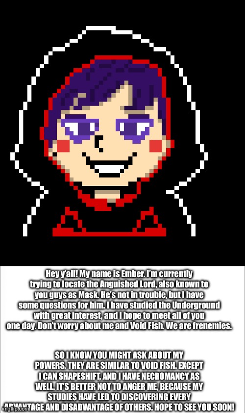 Ember gets introduce to the Understream’s ocs | Hey y’all! My name is Ember. I’m currently trying to locate the Anguished Lord, also known to you guys as Mask. He’s not in trouble, but I have some questions for him. I have studied the Underground with great interest, and I hope to meet all of you one day. Don’t worry about me and Void Fish. We are frenemies. SO I KNOW YOU MIGHT ASK ABOUT MY POWERS. THEY ARE SIMILAR TO VOID FISH. EXCEPT I CAN SHAPESHIFT, AND I HAVE NECROMANCY AS WELL. IT’S BETTER NOT TO ANGER ME, BECAUSE MY STUDIES HAVE LED TO DISCOVERING EVERY ADVANTAGE AND DISADVANTAGE OF OTHERS. HOPE TO SEE YOU SOON! | image tagged in white background | made w/ Imgflip meme maker