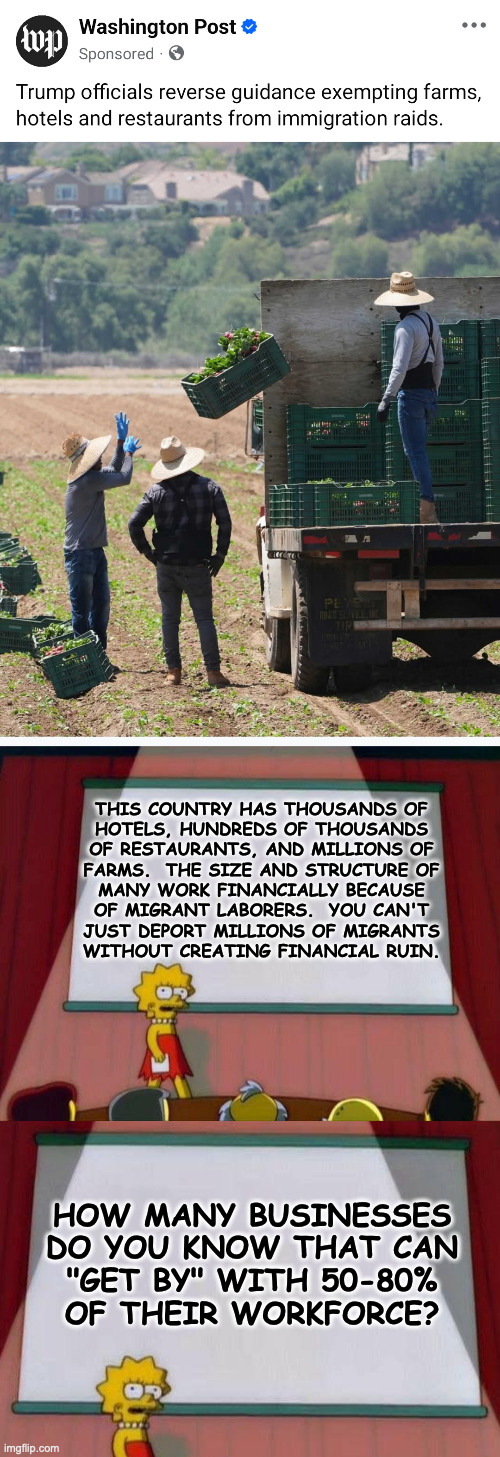 Why it's important to not just pay other people to take your econ exams. | THIS COUNTRY HAS THOUSANDS OF
HOTELS, HUNDREDS OF THOUSANDS
OF RESTAURANTS, AND MILLIONS OF
FARMS.  THE SIZE AND STRUCTURE OF
MANY WORK FINANCIALLY BECAUSE
OF MIGRANT LABORERS.  YOU CAN'T
JUST DEPORT MILLIONS OF MIGRANTS
WITHOUT CREATING FINANCIAL RUIN. HOW MANY BUSINESSES
DO YOU KNOW THAT CAN
"GET BY" WITH 50-80%
OF THEIR WORKFORCE? | image tagged in lisa simpson's presentation,memes,trump,disaster boy | made w/ Imgflip meme maker