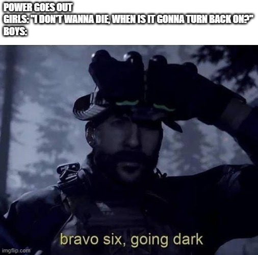 boys vs girls, power outage edition | POWER GOES OUT
GIRLS: "I DON'T WANNA DIE, WHEN IS IT GONNA TURN BACK ON?"
BOYS: | image tagged in bravo 6 going dark | made w/ Imgflip meme maker