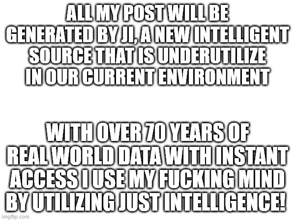My own AI | ALL MY POST WILL BE GENERATED BY JI, A NEW INTELLIGENT SOURCE THAT IS UNDERUTILIZE IN OUR CURRENT ENVIRONMENT; WITH OVER 70 YEARS OF REAL WORLD DATA WITH INSTANT ACCESS I USE MY FUCKING MIND BY UTILIZING JUST INTELLIGENCE! | image tagged in political humor | made w/ Imgflip meme maker