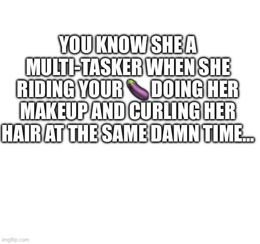 YOU KNOW SHE A MULTI-TASKER WHEN SHE RIDING YOUR 🍆 DOING HER MAKEUP AND CURLING HER HAIR AT THE SAME DAMN TIME… | image tagged in multitasking,morning wood | made w/ Imgflip meme maker