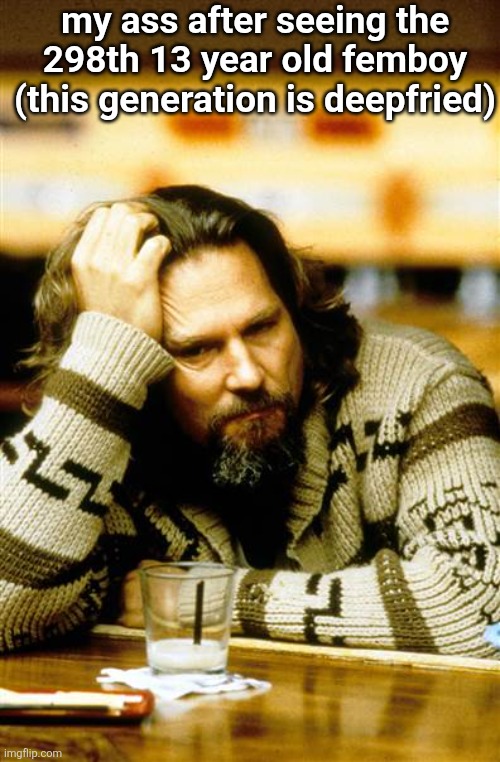 Pensive Lebowski | my ass after seeing the 298th 13 year old femboy
(this generation is deepfried) | image tagged in pensive lebowski | made w/ Imgflip meme maker