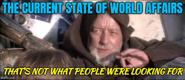 The Current State Of World Affairs; That's Not What People Were Looking For | THE CURRENT STATE OF WORLD AFFAIRS; THAT'S NOT WHAT PEOPLE WERE LOOKING FOR | image tagged in memes,these aren't the droids you were looking for,politics lol,evil government,politicians suck,life sucks | made w/ Imgflip meme maker