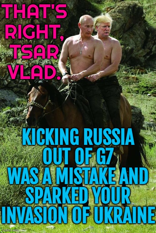That's Right, Tsar Vlad. | THAT'S
RIGHT,
TSAR
VLAD. KICKING RUSSIA OUT OF G7 WAS A MISTAKE AND SPARKED YOUR INVASION OF UKRAINE | image tagged in donald trump vladamir putin,donald trump,trump putin,trump russia,russo-ukrainian war,ukrainian lives matter | made w/ Imgflip meme maker