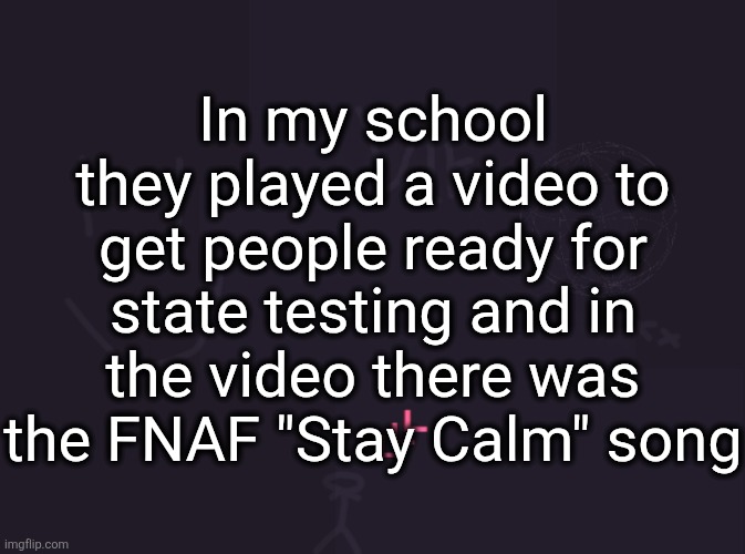 vik's image | In my school they played a video to get people ready for state testing and in the video there was the FNAF "Stay Calm" song | image tagged in vik's image | made w/ Imgflip meme maker