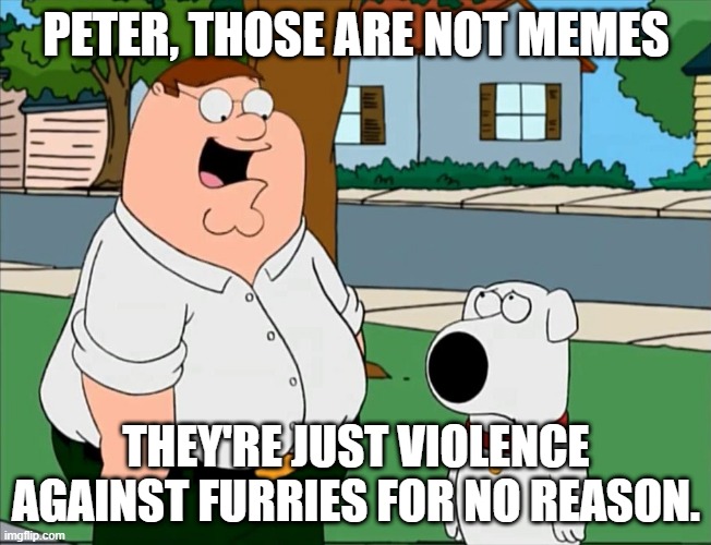 these so called memes are mostly just violence | PETER, THOSE ARE NOT MEMES; THEY'RE JUST VIOLENCE AGAINST FURRIES FOR NO REASON. | image tagged in that's that's not a riddle that's that's just terrible | made w/ Imgflip meme maker