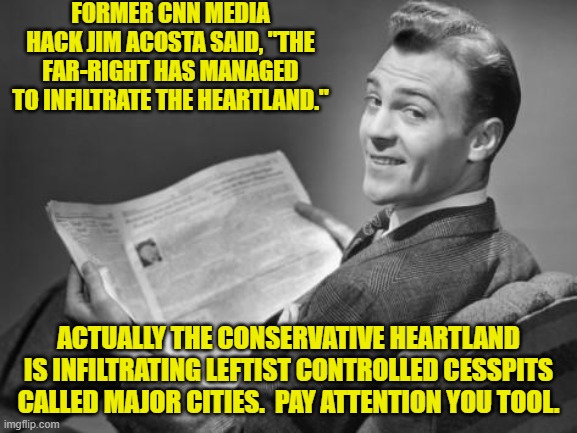 Now that nobody both sane and informed trust leftist media outlets, truth is getting around. | FORMER CNN MEDIA HACK JIM ACOSTA SAID, "THE FAR-RIGHT HAS MANAGED TO INFILTRATE THE HEARTLAND."; ACTUALLY THE CONSERVATIVE HEARTLAND IS INFILTRATING LEFTIST CONTROLLED CESSPITS CALLED MAJOR CITIES.  PAY ATTENTION YOU TOOL. | image tagged in 50's newspaper | made w/ Imgflip meme maker
