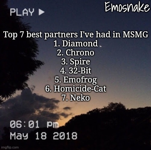 updated AGAIN cuz my mind is so fucking foggy | Top 7 best partners I've had in MSMG
1. Diamond
2. Chrono
3. Spire
4. 32-Bit
5. Emofrog
6. Homicide-Cat
7. Neko | image tagged in emosnake's dreamy temp | made w/ Imgflip meme maker