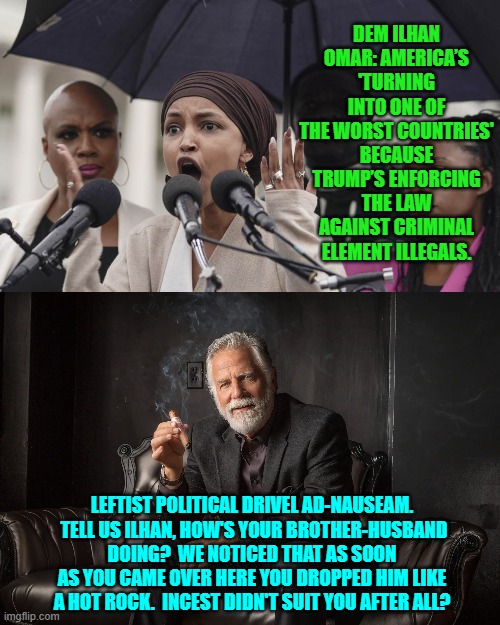 Meh . . . you nation-hating leftists need new material.  All you are doing is parroting one another. | DEM ILHAN OMAR: AMERICA’S 'TURNING INTO ONE OF THE WORST COUNTRIES' BECAUSE TRUMP’S ENFORCING THE LAW AGAINST CRIMINAL ELEMENT ILLEGALS. LEFTIST POLITICAL DRIVEL AD-NAUSEAM.  TELL US ILHAN, HOW'S YOUR BROTHER-HUSBAND DOING?  WE NOTICED THAT AS SOON AS YOU CAME OVER HERE YOU DROPPED HIM LIKE A HOT ROCK.  INCEST DIDN'T SUIT YOU AFTER ALL? | image tagged in yep | made w/ Imgflip meme maker