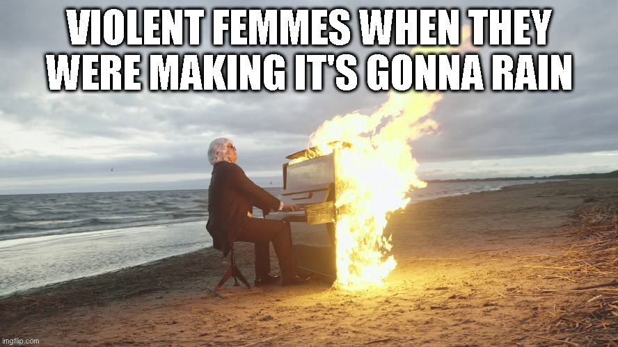 Nobody here will know that band. | VIOLENT FEMMES WHEN THEY WERE MAKING IT'S GONNA RAIN | image tagged in piano in fire | made w/ Imgflip meme maker