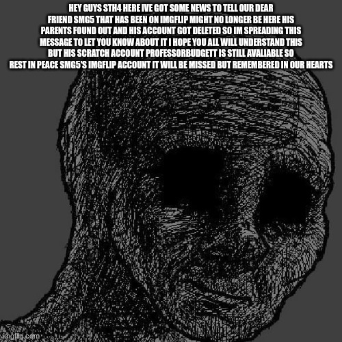 bad news about SMG5 | HEY GUYS STH4 HERE IVE GOT SOME NEWS TO TELL OUR DEAR FRIEND SMG5 THAT HAS BEEN ON IMGFLIP MIGHT NO LONGER BE HERE HIS PARENTS FOUND OUT AND HIS ACCOUNT GOT DELETED SO IM SPREADING THIS MESSAGE TO LET YOU KNOW ABOUT IT I HOPE YOU ALL WILL UNDERSTAND THIS BUT HIS SCRATCH ACCOUNT PROFESSORBUDGETT IS STILL AVALIABLE SO REST IN PEACE SMG5'S IMGFLIP ACCOUNT IT WILL BE MISSED BUT REMEMBERED IN OUR HEARTS | image tagged in cursed wojak | made w/ Imgflip meme maker