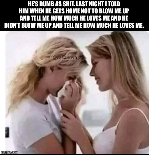 HE’S DUMB AS SHIT. LAST NIGHT I TOLD HIM WHEN HE GETS HOME NOT TO BLOW ME UP AND TELL ME HOW MUCH HE LOVES ME AND HE DIDN’T BLOW ME UP AND TELL ME HOW MUCH HE LOVES ME. | image tagged in women | made w/ Imgflip meme maker