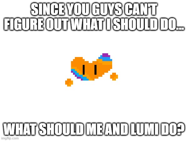 e | SINCE YOU GUYS CAN'T FIGURE OUT WHAT I SHOULD DO... WHAT SHOULD ME AND LUMI DO? | made w/ Imgflip meme maker