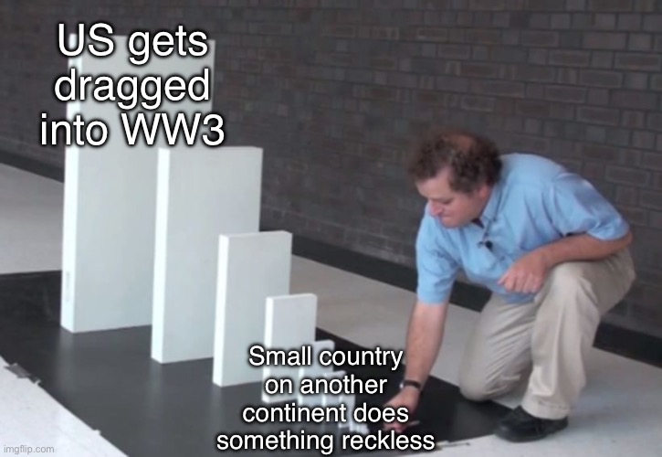 Domino Effect | US gets dragged into WW3; Small country on another continent does something reckless | image tagged in domino effect | made w/ Imgflip meme maker
