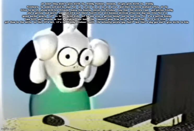 ralsei computer | at least they didn’t give birth to… freddy fazbear, because, if you give birth to, freddy fivebears, he comes out and he says “or, or, or or, or, or, or or, or or, and then he kills michael afton, or he tries to do it, along with his friends, bunny the bonnie, chica the kitchen, foxy the… fox pirate rawr, and yellow freddy, who’s yellow, and weird, and, but it’s not their fault! it’s all because william afton one day was like “hi i’m gonna murder people, ra!” so he murdered kids, but he was also a yellow bunny? and he was like “hi, i’m a yellow bunny, imma kill you” because he had a daughter? who had, like, remnant? gone from her? so he was like, “if i kill kids, i put them in the suits, so that it’s not, it’s not freddy fivebear fault, its actually purple guy fault” and that’s why you don’t give birth to him. | image tagged in ralsei computer | made w/ Imgflip meme maker