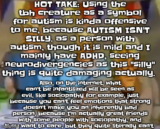 mitosis | HOT TAKE: Using the tbh creature as a symbol for autism is kinda offensive to me, because AUTISM ISN'T SILLY. as a person with autism, though it is mild and I mainly have ADHD, seeing neurodivergencies as this "silly" thing is quite damaging actually. Also, on the internet, what can't be infantilized will be seen as evil, like sociopathy for example, just because you can't feel emotions that strong doesn't make you an inherently bad person, because I'm actually great friends with some people with sociopathy, and they want to care, but they quite literally can't | image tagged in mitosis | made w/ Imgflip meme maker