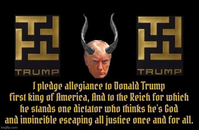 Allegiance to Trump | I pledge allegiance to Donald Trump first king of America, And to the Reich for which he stands one dictator who thinks he's God and invincible escaping all justice once and for all. | image tagged in antichrist,666,satan,lucifer,the beast,mabus | made w/ Imgflip meme maker