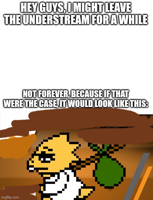 I'll be back... soon | HEY GUYS, I MIGHT LEAVE THE UNDERSTREAM FOR A WHILE; NOT FOREVER, BECAUSE IF THAT WERE THE CASE, IT WOULD LOOK LIKE THIS: | image tagged in toodles | made w/ Imgflip meme maker