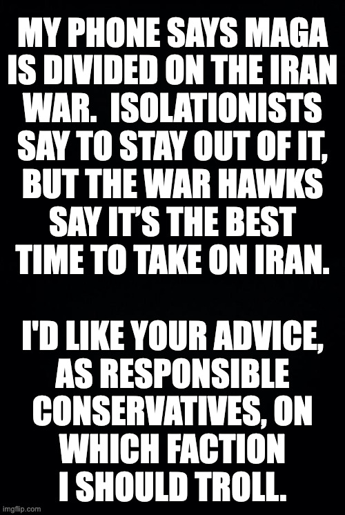 Thanks in advance. | MY PHONE SAYS MAGA
IS DIVIDED ON THE IRAN
WAR.  ISOLATIONISTS
SAY TO STAY OUT OF IT,
BUT THE WAR HAWKS
SAY IT’S THE BEST
TIME TO TAKE ON IRAN.
 
I'D LIKE YOUR ADVICE,
AS RESPONSIBLE
CONSERVATIVES, ON
WHICH FACTION
I SHOULD TROLL. | image tagged in memes,maga,iran,iran's so far awayayay,couldn't get away | made w/ Imgflip meme maker