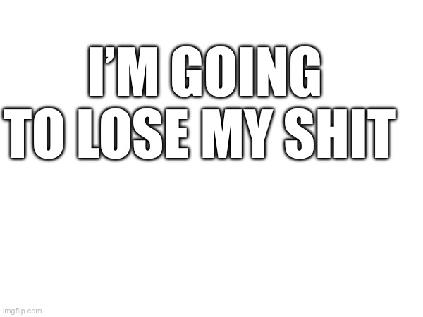 I’M GOING TO LOSE MY SHIT | made w/ Imgflip meme maker